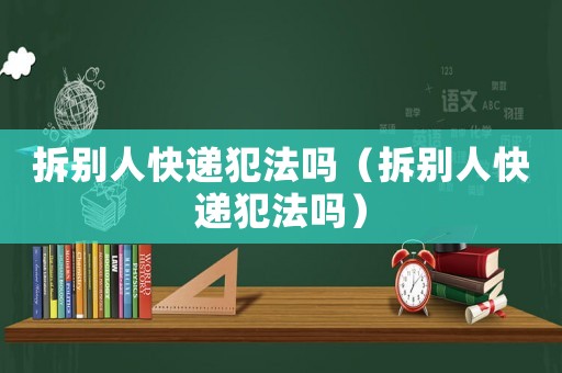 拆別人快遞犯法嗎（拆別人快遞犯法嗎）