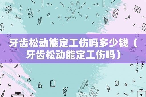 牙齒松動能定工傷嗎多少錢（牙齒松動能定工傷嗎）