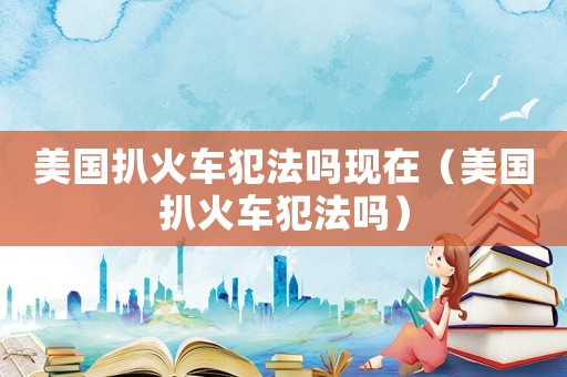 美國扒火車犯法嗎現在（美國扒火車犯法嗎）