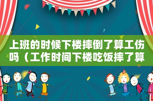 上班的時候下樓摔倒了算工傷嗎（工作時間下樓吃飯摔了算工傷嗎）