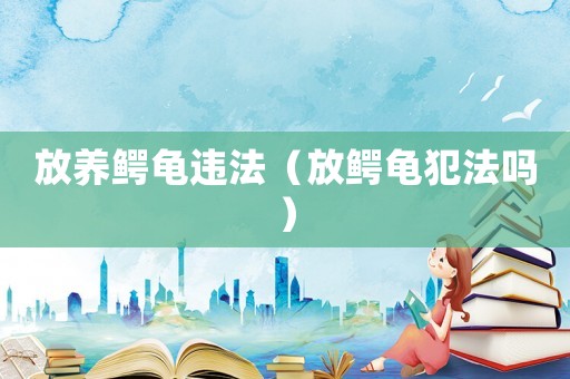 放養(yǎng)鱷龜違法（放鱷龜犯法嗎）