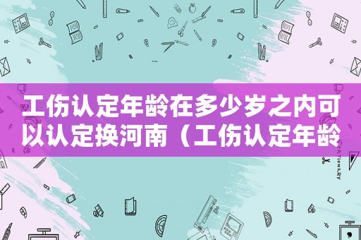 工傷認定年齡在多少歲之內可以認定換河南（工傷認定年齡）