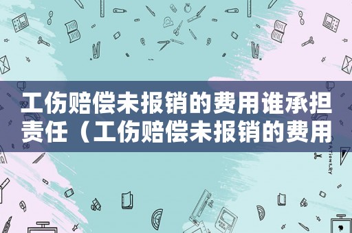 工傷賠償未報銷的費用誰承擔(dān)責(zé)任（工傷賠償未報銷的費用誰承擔(dān)）