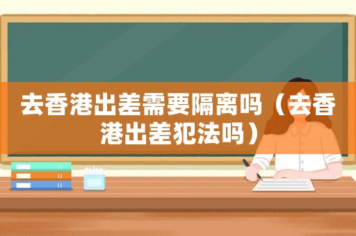 去香港出差需要隔離嗎（去香港出差犯法嗎）