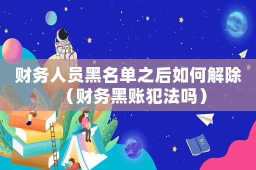 財務人員黑名單之后如何解除（財務黑賬犯法嗎）