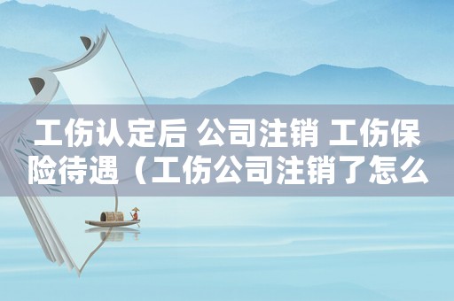 工傷認定后 公司注銷 工傷保險待遇（工傷公司注銷了怎么辦理流程）