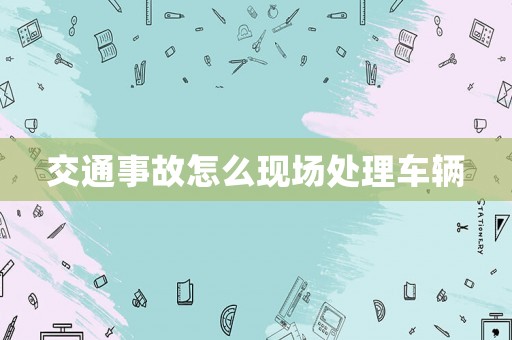 交通事故怎么現場處理車輛