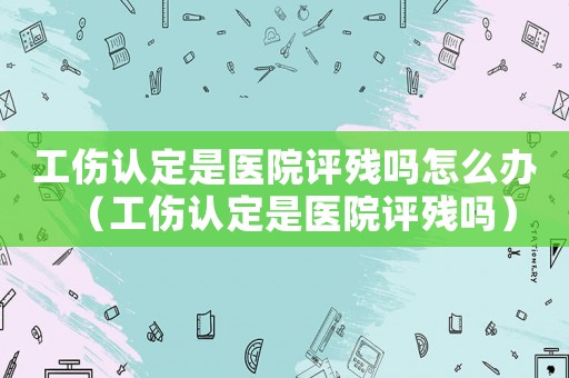 工傷認(rèn)定是醫(yī)院評殘嗎怎么辦（工傷認(rèn)定是醫(yī)院評殘嗎）