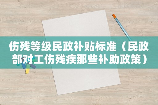 傷殘等級民政補貼標準（民政部對工傷殘疾那些補助政策）