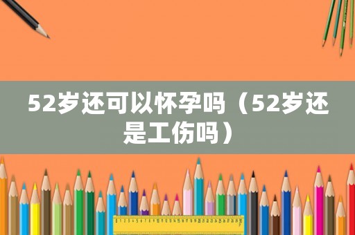 52歲還可以懷孕嗎（52歲還是工傷嗎）