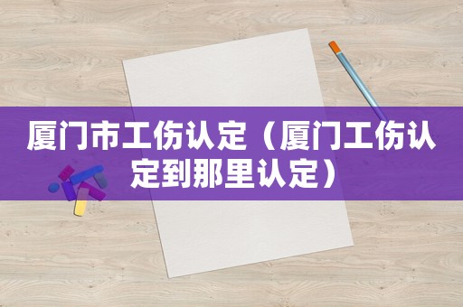 廈門(mén)市工傷認(rèn)定（廈門(mén)工傷認(rèn)定到那里認(rèn)定）