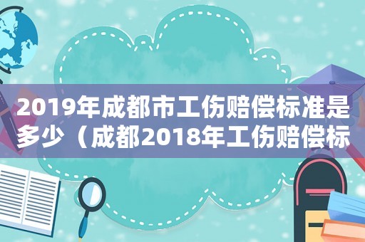 2019年成都市工傷賠償標準是多少（成都2018年工傷賠償標準）