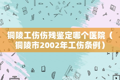 銅陵工傷傷殘鑒定哪個醫(yī)院（銅陵市2002年工傷條例）