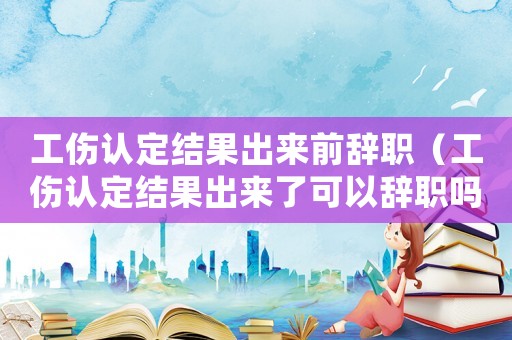 工傷認定結果出來前辭職（工傷認定結果出來了可以辭職嗎）