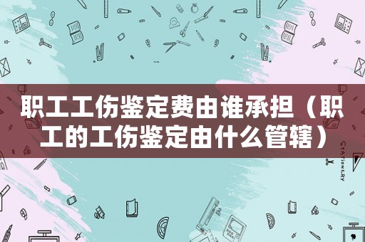 職工工傷鑒定費由誰承擔（職工的工傷鑒定由什么管轄）