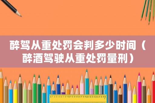 醉駕從重處罰會判多少時間（醉酒駕駛從重處罰量刑）