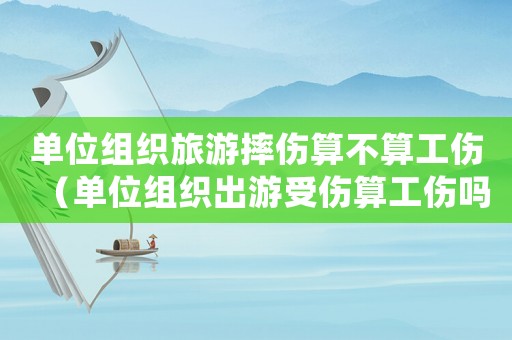 單位組織旅游摔傷算不算工傷（單位組織出游受傷算工傷嗎）