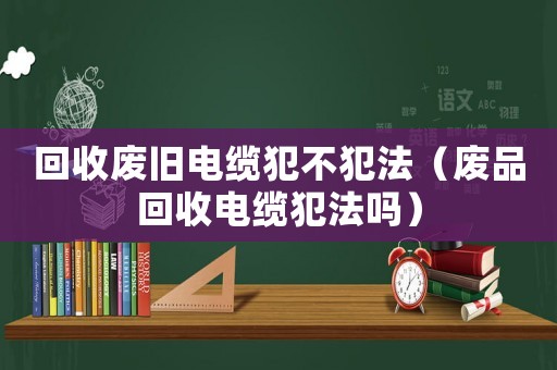 回收廢舊電纜犯不犯法（廢品回收電纜犯法嗎）