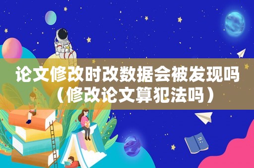 論文修改時改數據會被發現嗎（修改論文算犯法嗎）