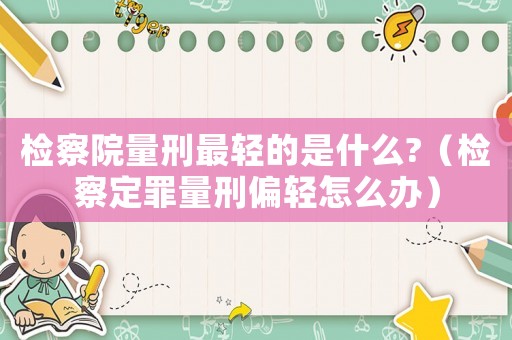 檢察院量刑最輕的是什么?（檢察定罪量刑偏輕怎么辦）