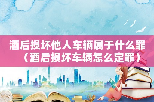 酒后損壞他人車輛屬于什么罪（酒后損壞車輛怎么定罪）