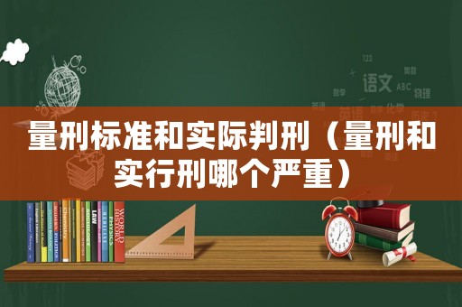 量刑標準和實際判刑（量刑和實行刑哪個嚴重）