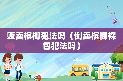 販賣檳榔犯法嗎（倒賣檳榔裸包犯法嗎）