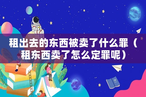 租出去的東西被賣了什么罪（租東西賣了怎么定罪呢）