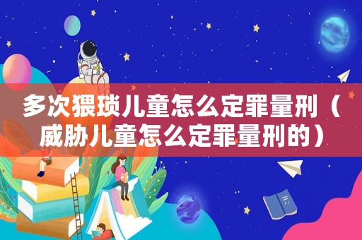 多次猥瑣兒童怎么定罪量刑（威脅兒童怎么定罪量刑的）