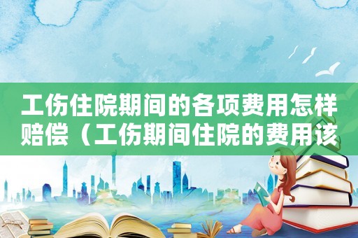 工傷住院期間的各項費用怎樣賠償（工傷期間住院的費用該如何計算）