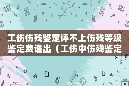 工傷傷殘鑒定評不上傷殘等級鑒定費誰出（工傷中傷殘鑒定等級的不合理性）
