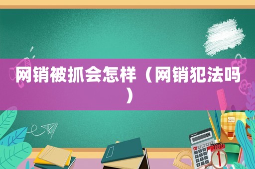 網銷被抓會怎樣（網銷犯法嗎）