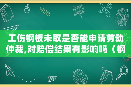 工傷鋼板未取是否能申請勞動仲裁,對賠償結果有影響嗎（鋼板未取出能工傷鑒定嗎）