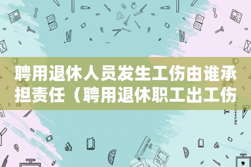聘用退休人員發(fā)生工傷由誰(shuí)承擔(dān)責(zé)任（聘用退休職工出工傷怎么處理）