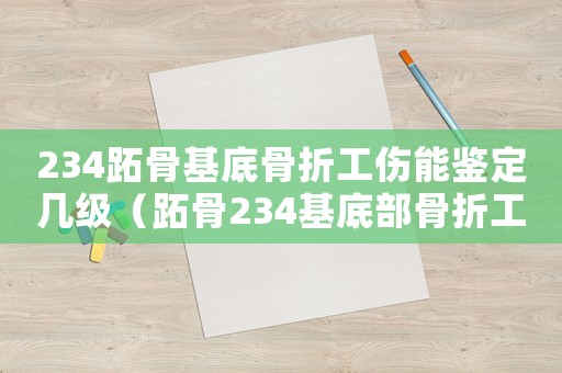 234跖骨基底骨折工傷能鑒定幾級（跖骨234基底部骨折工傷評級案例）