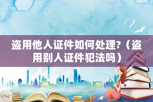 盜用他人證件如何處理?（盜用別人證件犯法嗎）