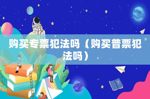 購買專票犯法嗎（購買普票犯法嗎）