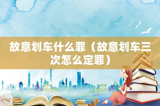 故意劃車什么罪（故意劃車三次怎么定罪）