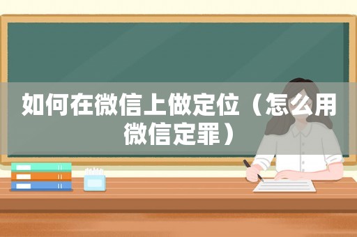 如何在微信上做定位（怎么用微信定罪）