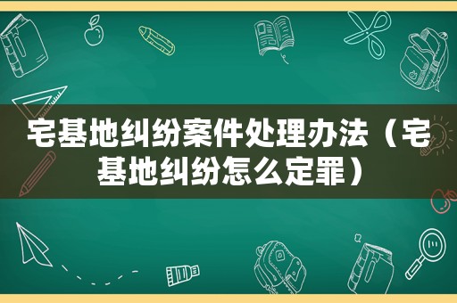 宅基地糾紛案件處理辦法（宅基地糾紛怎么定罪）