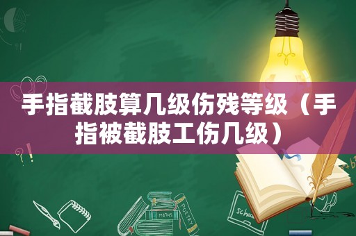 手指截肢算幾級傷殘等級（手指被截肢工傷幾級）