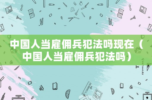 中國人當雇傭兵犯法嗎現在（中國人當雇傭兵犯法嗎）