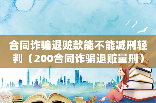合同詐騙退贓款能不能減刑輕判（200合同詐騙退贓量刑）