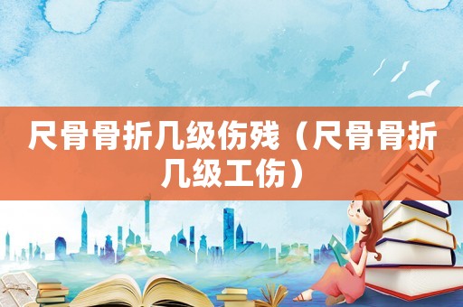 尺骨骨折幾級傷殘（尺骨骨折幾級工傷）