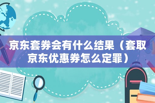 京東套券會有什么結果（套取京東優惠券怎么定罪）