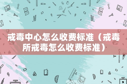 戒毒中心怎么收費標準（戒毒所戒毒怎么收費標準）