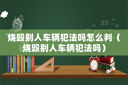 燒毀別人車輛犯法嗎怎么判（燒毀別人車輛犯法嗎）