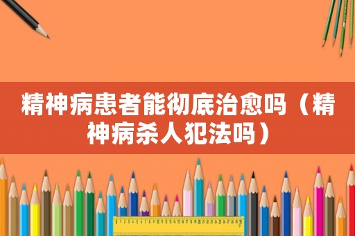 精神病患者能徹底治愈嗎（精神病殺人犯法嗎）
