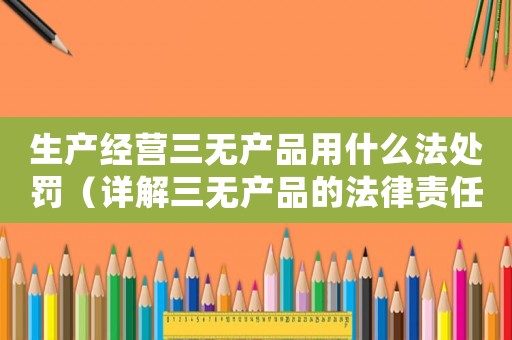 生產經營三無產品用什么法處罰（詳解三無產品的法律責任和處罰措施）