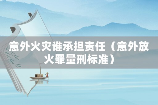 意外火災誰承擔責任（意外放火罪量刑標準）